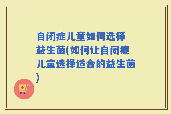 自闭症儿童如何选择 益生菌(如何让自闭症儿童选择适合的益生菌)