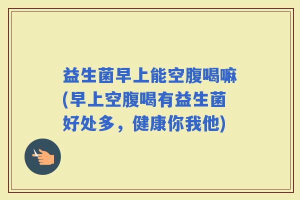 益生菌早上能空腹喝嘛(早上空腹喝有益生菌好处多，健康你我他)