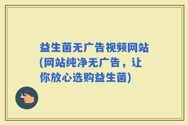 益生菌无广告视频网站(网站纯净无广告，让你放心选购益生菌)
