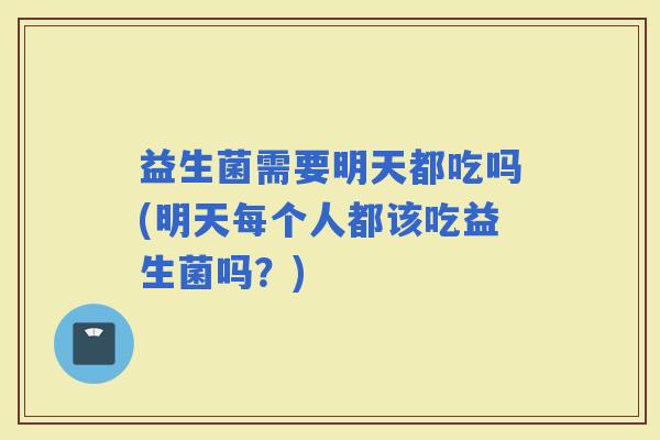 益生菌需要明天都吃吗(明天每个人都该吃益生菌吗？)
