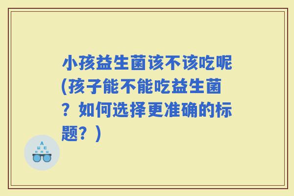 小孩益生菌该不该吃呢(孩子能不能吃益生菌？如何选择更准确的标题？)