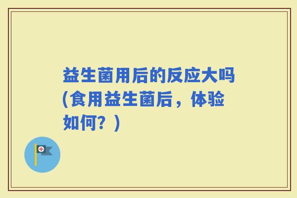 益生菌用后的反应大吗(食用益生菌后，体验如何？)