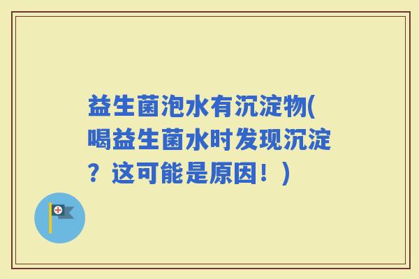 益生菌泡水有沉淀物(喝益生菌水时发现沉淀？这可能是原因！)