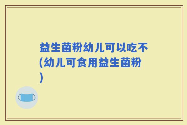 益生菌粉幼儿可以吃不(幼儿可食用益生菌粉)
