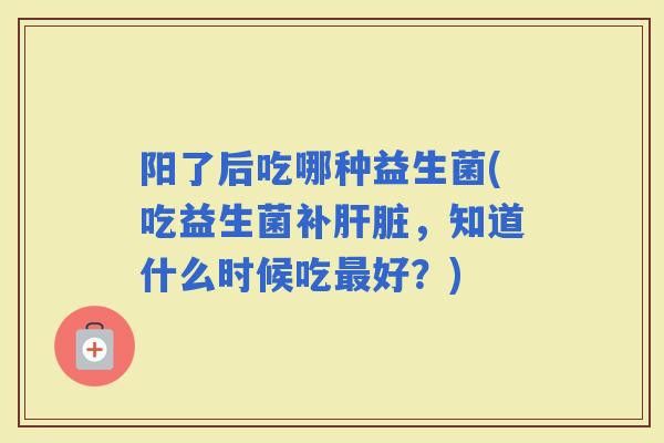 阳了后吃哪种益生菌(吃益生菌补，知道什么时候吃好？)