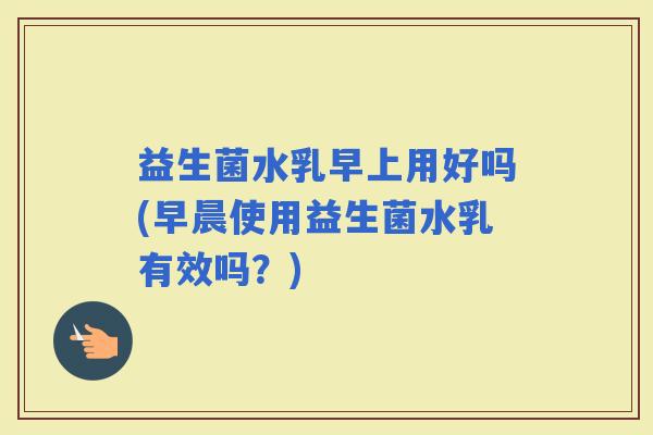 益生菌水乳早上用好吗(早晨使用益生菌水乳有效吗？)