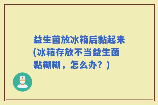 益生菌放冰箱后黏起来(冰箱存放不当益生菌黏糊糊，怎么办？)