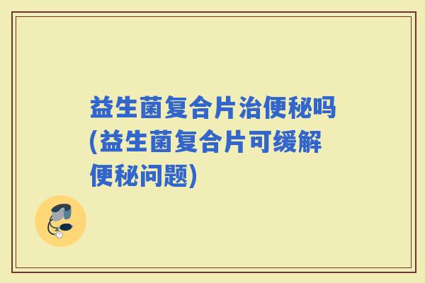 益生菌复合片吗(益生菌复合片可缓解问题)