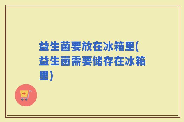 益生菌要放在冰箱里(益生菌需要储存在冰箱里)