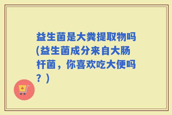 益生菌是大粪提取物吗(益生菌成分来自大肠杆菌，你喜欢吃大便吗？)