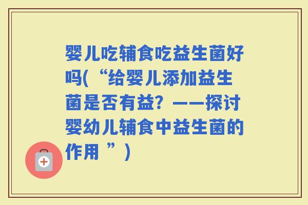 婴儿吃辅食吃益生菌好吗(“给婴儿添加益生菌是否有益？——探讨婴幼儿辅食中益生菌的作用 ”)