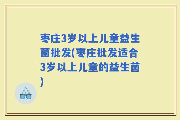 枣庄3岁以上儿童益生菌批发(枣庄批发适合3岁以上儿童的益生菌)
