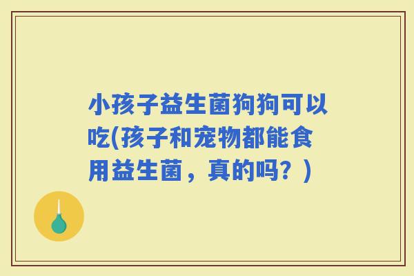 小孩子益生菌狗狗可以吃(孩子和宠物都能食用益生菌，真的吗？)