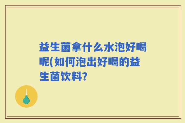 益生菌拿什么水泡好喝呢(如何泡出好喝的益生菌饮料？