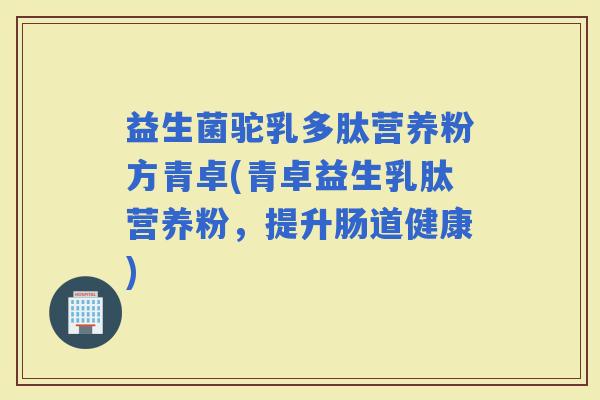 益生菌驼乳多肽营养粉方青卓(青卓益生乳肽营养粉，提升肠道健康)