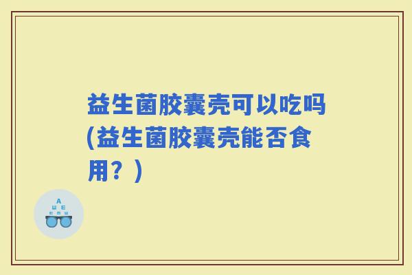 益生菌胶囊壳可以吃吗(益生菌胶囊壳能否食用？)