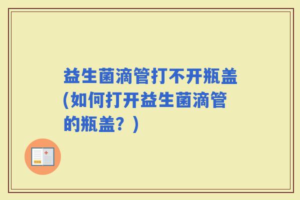 益生菌滴管打不开瓶盖(如何打开益生菌滴管的瓶盖？)