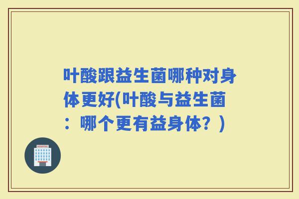叶酸跟益生菌哪种对身体更好(叶酸与益生菌：哪个更有益身体？)