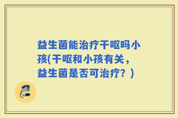 益生菌能干呕吗小孩(干呕和小孩有关，益生菌是否可？)
