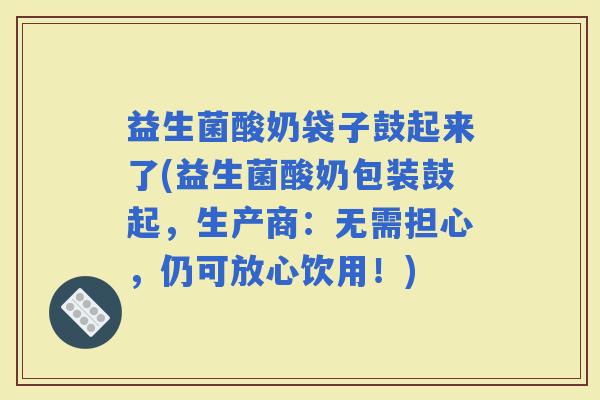 益生菌酸奶袋子鼓起来了(益生菌酸奶包装鼓起，生产商：无需担心，仍可放心饮用！)