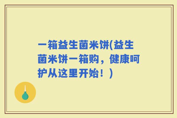 一箱益生菌米饼(益生菌米饼一箱购，健康呵护从这里开始！)