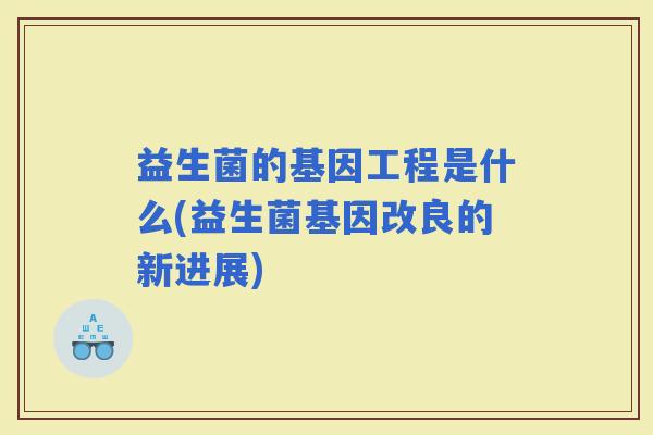 益生菌的基因工程是什么(益生菌基因改良的新进展)