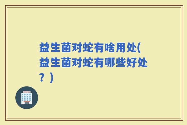 益生菌对蛇有啥用处(益生菌对蛇有哪些好处？)