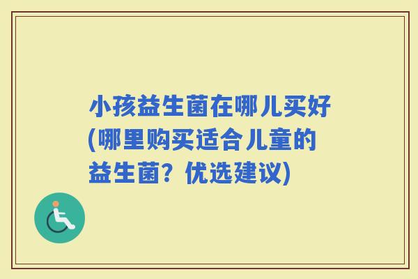 小孩益生菌在哪儿买好(哪里购买适合儿童的益生菌？优选建议)