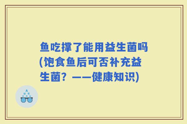 鱼吃撑了能用益生菌吗(饱食鱼后可否补充益生菌？——健康知识)
