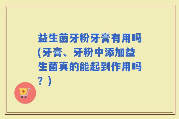 益生菌牙粉牙膏有用吗(牙膏、牙粉中添加益生菌真的能起到作用吗？)