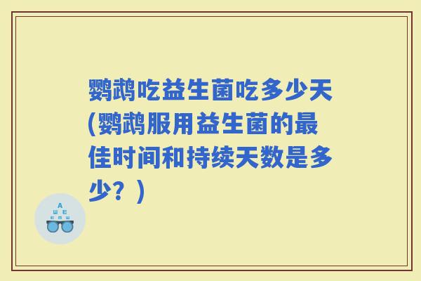 鹦鹉吃益生菌吃多少天(鹦鹉服用益生菌的佳时间和持续天数是多少？)