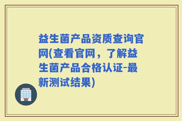益生菌产品资质查询官网(查看官网，了解益生菌产品合格认证-新测试结果)