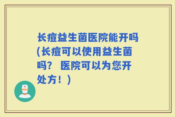 长痘益生菌医院能开吗(长痘可以使用益生菌吗？ 医院可以为您开处方！)