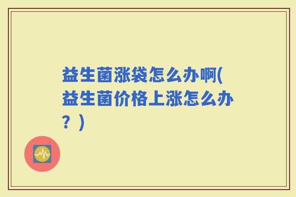 益生菌涨袋怎么办啊(益生菌价格上涨怎么办？)