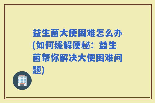 益生菌大便困难怎么办(如何缓解：益生菌帮你解决大便困难问题)