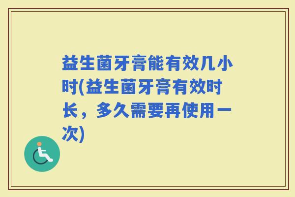 益生菌牙膏能有效几小时(益生菌牙膏有效时长，多久需要再使用一次)