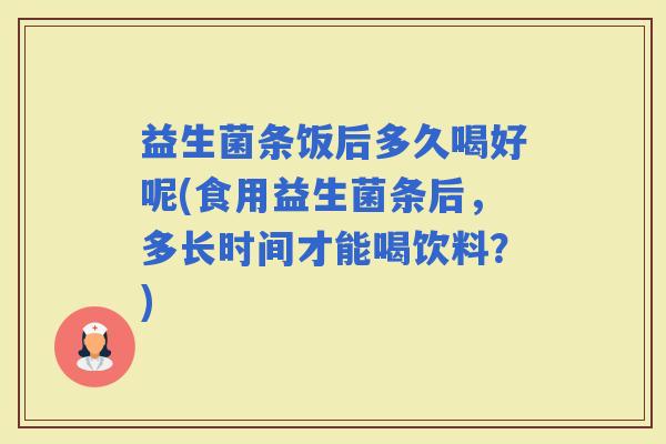 益生菌条饭后多久喝好呢(食用益生菌条后，多长时间才能喝饮料？)