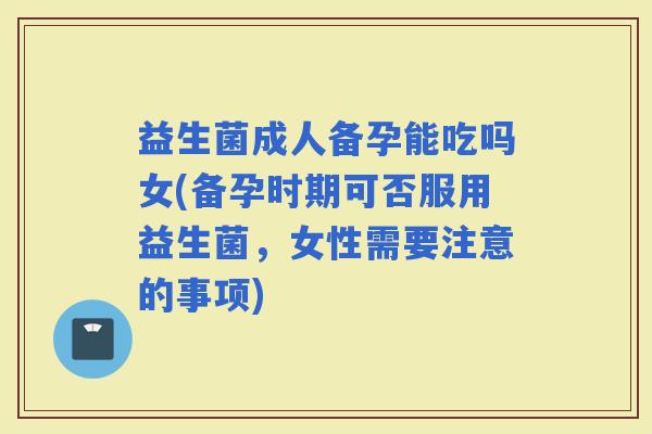 益生菌成人备孕能吃吗女(备孕时期可否服用益生菌，女性需要注意的事项)
