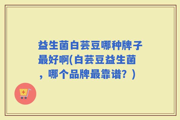 益生菌白芸豆哪种牌子好啊(白芸豆益生菌，哪个品牌靠谱？)