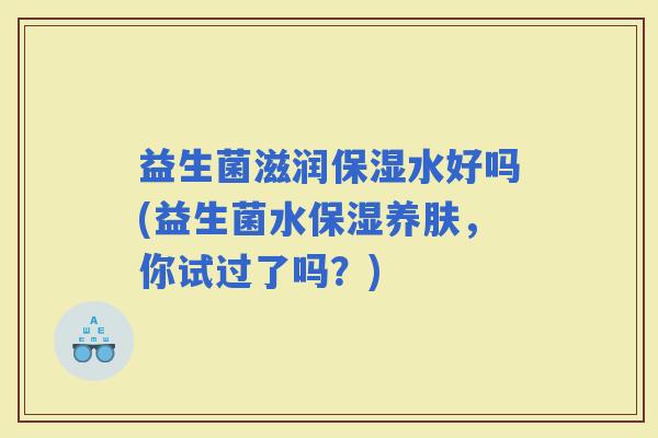 益生菌滋润保湿水好吗(益生菌水保湿养肤，你试过了吗？)