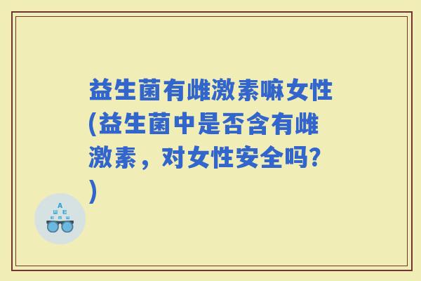 益生菌有雌激素嘛女性(益生菌中是否含有雌激素，对女性安全吗？)
