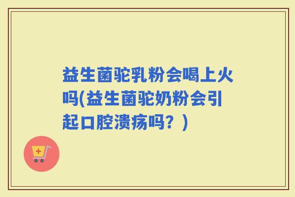 益生菌驼乳粉会喝上火吗(益生菌驼奶粉会引起吗？)