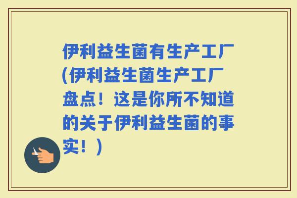 伊利益生菌有生产工厂(伊利益生菌生产工厂盘点！这是你所不知道的关于伊利益生菌的事实！)