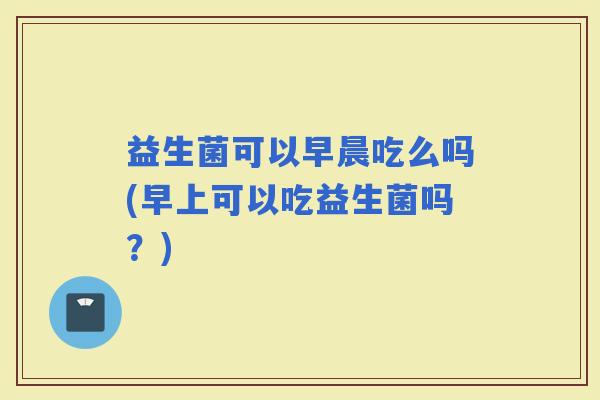 益生菌可以早晨吃么吗(早上可以吃益生菌吗？)