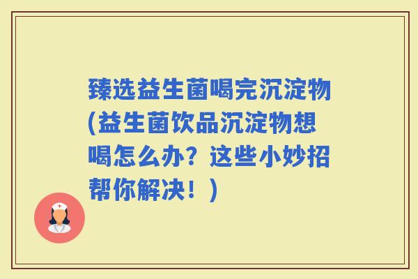 臻选益生菌喝完沉淀物(益生菌饮品沉淀物想喝怎么办？这些小妙招帮你解决！)