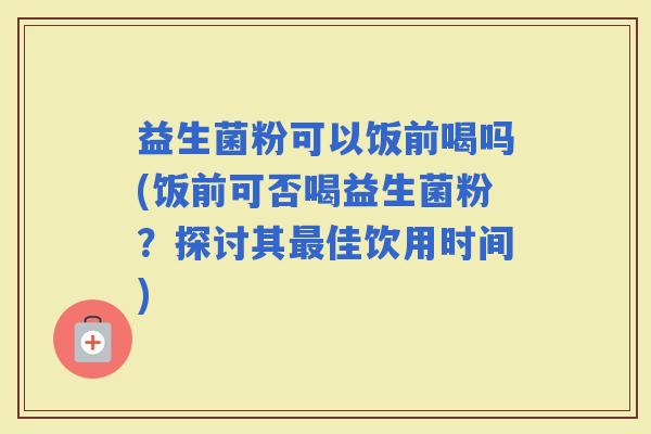益生菌粉可以饭前喝吗(饭前可否喝益生菌粉？探讨其佳饮用时间)