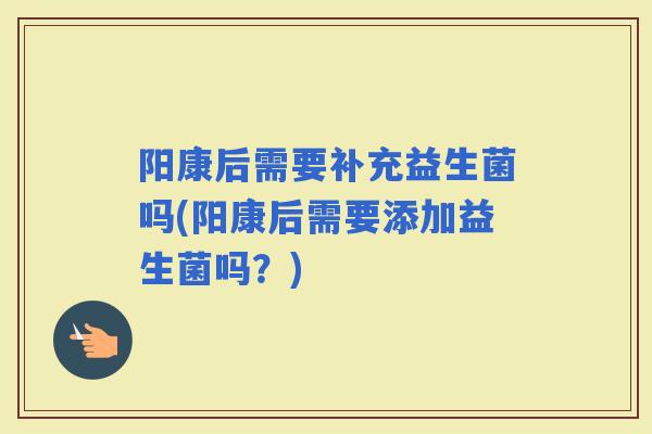 阳康后需要补充益生菌吗(阳康后需要添加益生菌吗？)