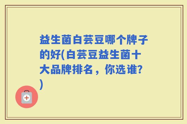 益生菌白芸豆哪个牌子的好(白芸豆益生菌十大品牌排名，你选谁？)