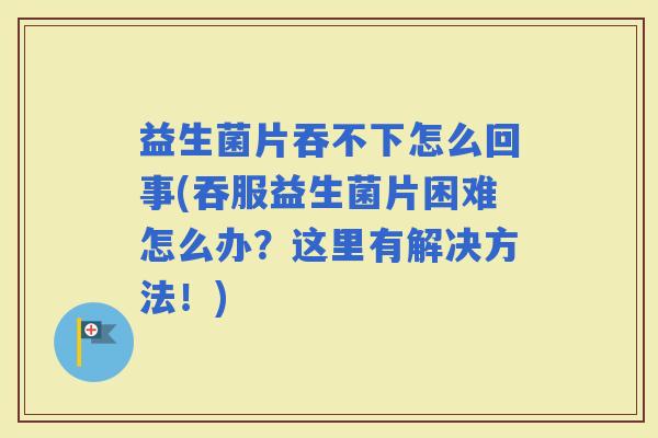 益生菌片吞不下怎么回事(吞服益生菌片困难怎么办？这里有解决方法！)