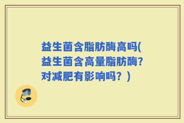 益生菌含脂肪酶高吗(益生菌含高量脂肪酶？对有影响吗？)